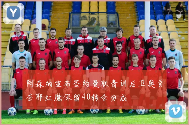 阿森纳宣布签约曼联青训后卫奥贡奈耶红魔保留40转会分成