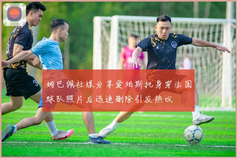 姆巴佩社媒分享爱珀斯托身穿法国球队照片后迅速删除引发热议