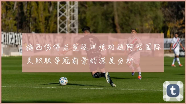 梅西伤停后重返训练对迈阿密国际美职联争冠前景的深度分析