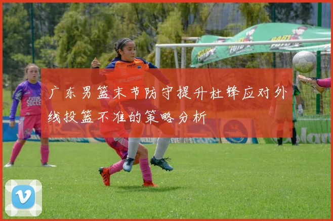 广东男篮末节防守提升杜锋应对外线投篮不准的策略分析