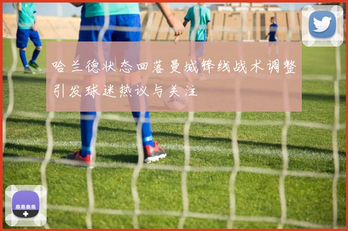 哈兰德状态回落曼城锋线战术调整引发球迷热议与关注