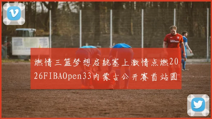 燃情三篮梦想启航塞上激情点燃2026FIBAOpen33内蒙古公开赛首站圆满落幕