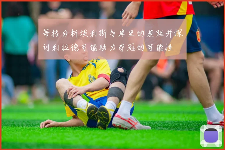 蒂格分析埃利斯与库里的差距并探讨利拉德可能助力夺冠的可能性