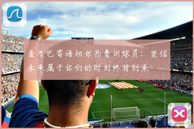 查洛巴寄语切尔西青训球员：坚信未来属于你们的时刻终将到来