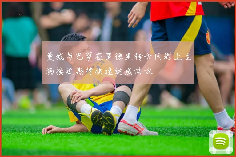 曼城与巴萨在罗德里转会问题上立场接近期待快速达成协议
