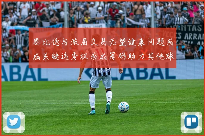 恩比德与浓眉交易无望健康问题或成关键选秀权或成筹码助力其他球队接手