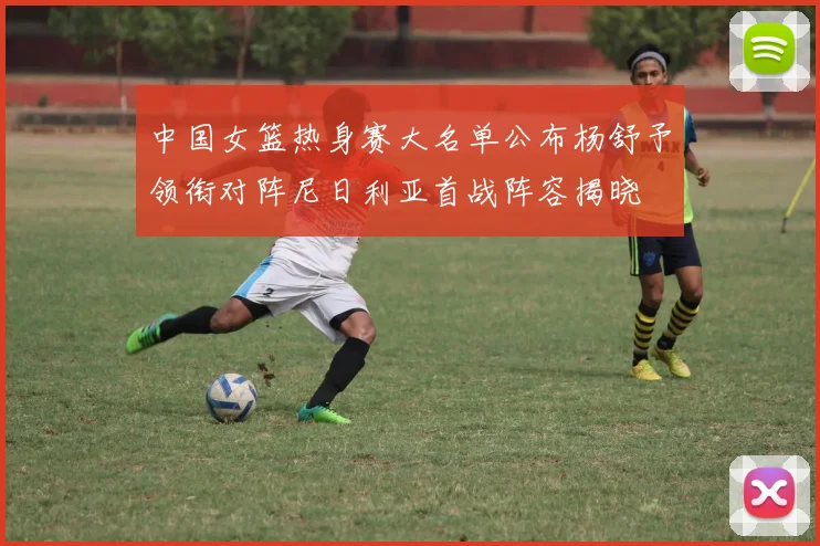 中国女篮热身赛大名单公布杨舒予领衔对阵尼日利亚首战阵容揭晓