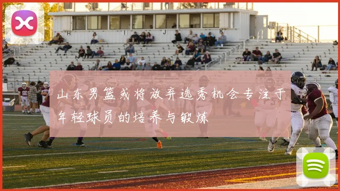 山东男篮或将放弃选秀机会专注于年轻球员的培养与锻炼