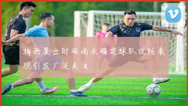 梅西复出时间尚未确定球队攻防表现引发广泛关注